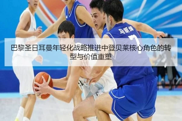 巴黎圣日耳曼年轻化战略推进中登贝莱核心角色的转型与价值重塑