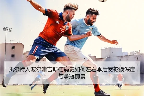 凯尔特人波尔津吉斯伤病史如何左右季后赛轮换深度与争冠前景