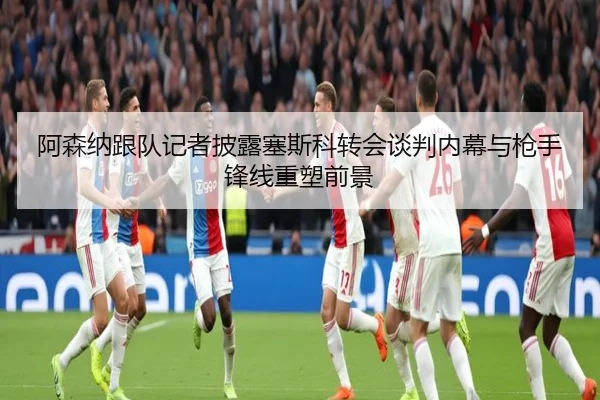 阿森纳跟队记者披露塞斯科转会谈判内幕与枪手锋线重塑前景
