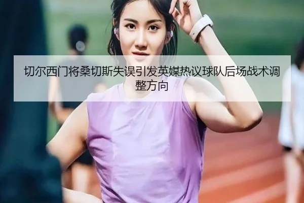 切尔西门将桑切斯失误引发英媒热议球队后场战术调整方向