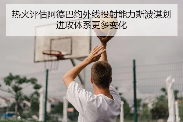 热火评估阿德巴约外线投射能力斯波谋划进攻体系更多变化