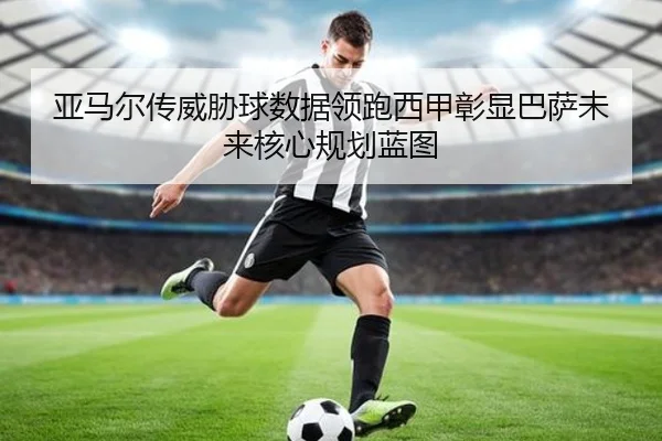 亚马尔传威胁球数据领跑西甲彰显巴萨未来核心规划蓝图