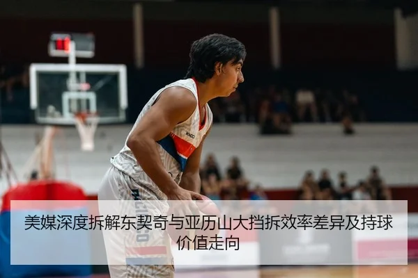 美媒深度拆解东契奇与亚历山大挡拆效率差异及持球价值走向