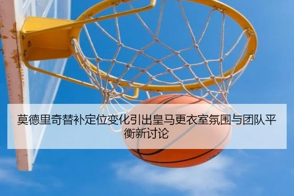 莫德里奇替补定位变化引出皇马更衣室氛围与团队平衡新讨论
